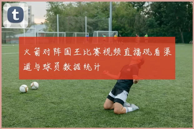 火箭对阵国王比赛视频直播观看渠道与球员数据统计